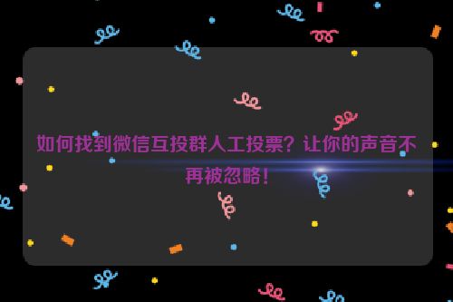 如何找到微信互投群人工投票？让你的声音不再被忽略！