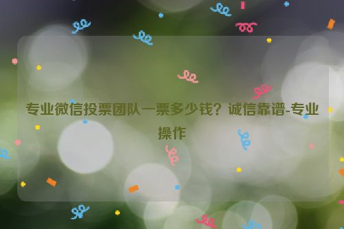 专业微信投票团队一票多少钱？诚信靠谱-专业操作