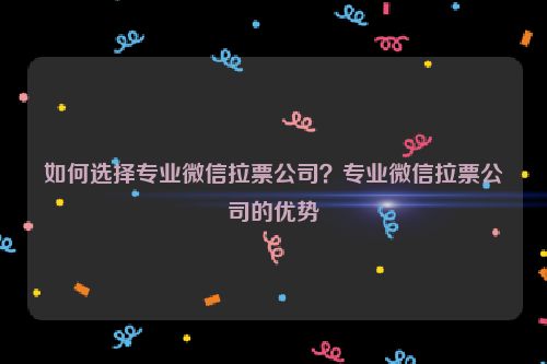 如何选择专业微信拉票公司？专业微信拉票公司的优势