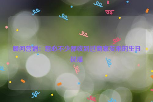 顾问营销：想必不少都收到过商家发来的生日祝福