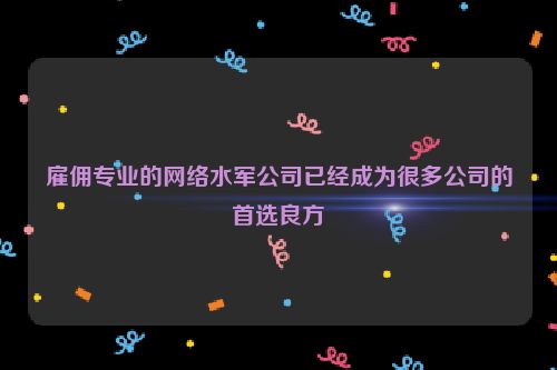 雇佣专业的网络水军公司已经成为很多公司的首选良方